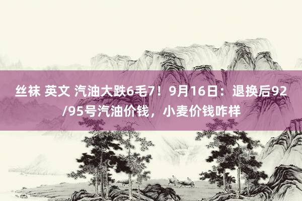 丝袜 英文 汽油大跌6毛7！9月16日：退换后92/95号汽油价钱，小麦价钱咋样