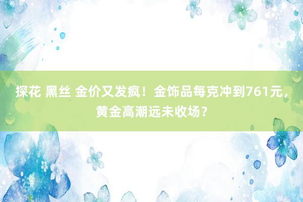 探花 黑丝 金价又发疯！金饰品每克冲到761元，黄金高潮远未收场？