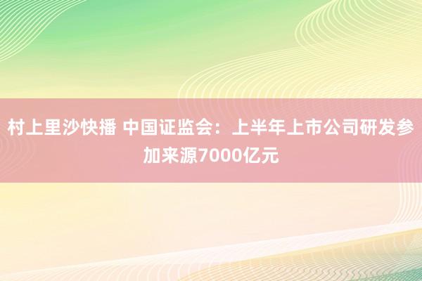 村上里沙快播 中国证监会：上半年上市公司研发参加来源7000亿元