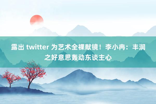 露出 twitter 为艺术全裸献镜！李小冉：丰润之好意思轰动东谈主心