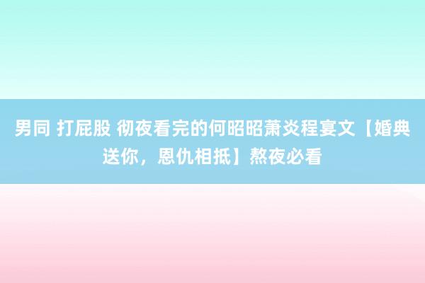 男同 打屁股 彻夜看完的何昭昭萧炎程宴文【婚典送你，恩仇相抵】熬夜必看