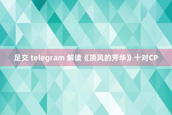 足交 telegram 解读《顶风的芳华》十对CP