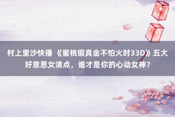 村上里沙快播 《蜜桃锻真金不怕火时33D》五大好意思女清点，谁才是你的心动女神？