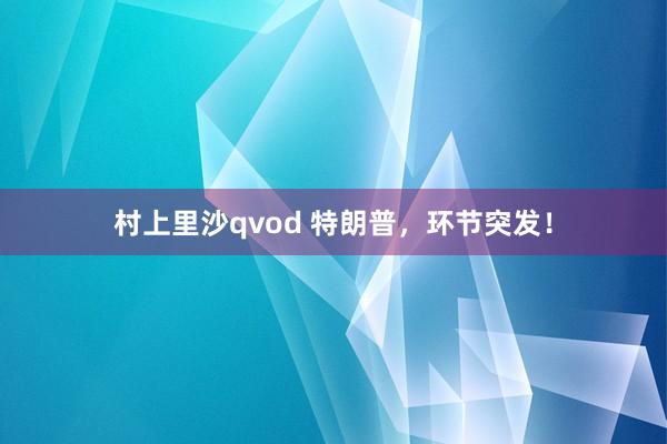 村上里沙qvod 特朗普，环节突发！