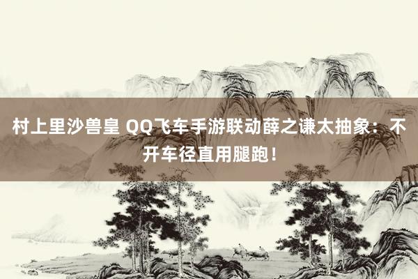 村上里沙兽皇 QQ飞车手游联动薛之谦太抽象：不开车径直用腿跑！