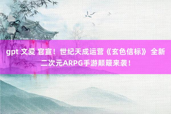 gpt 文爱 官宣！世纪天成运营《玄色信标》 全新二次元ARPG手游颠簸来袭！