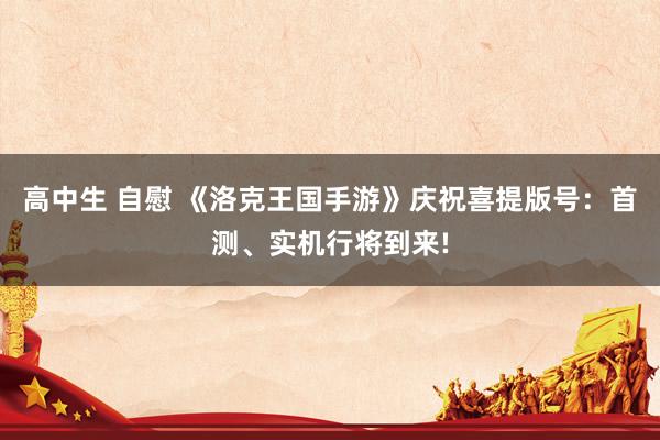 高中生 自慰 《洛克王国手游》庆祝喜提版号：首测、实机行将到来!