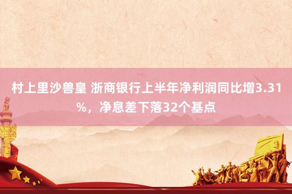 村上里沙兽皇 浙商银行上半年净利润同比增3.31%，净息差下落32个基点