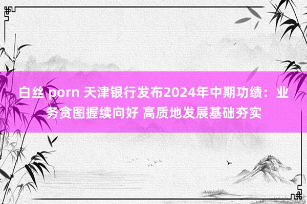 白丝 porn 天津银行发布2024年中期功绩：业务贪图握续向好 高质地发展基础夯实