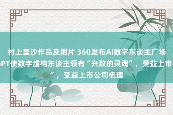 村上里沙作品及图片 360发布AI数字东谈主广场！ChatGPT使数字虚构东谈主领有“兴致的灵魂”，受益上市公司梳理