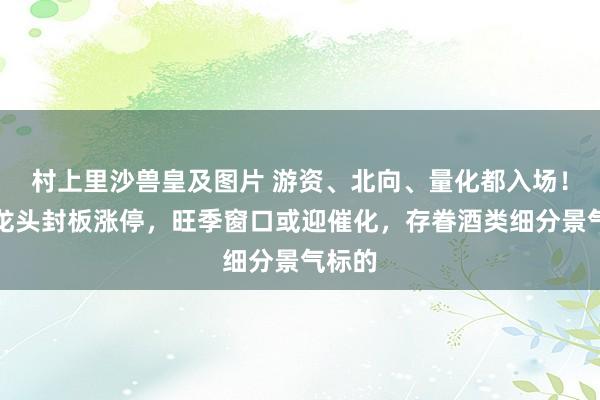 村上里沙兽皇及图片 游资、北向、量化都入场！黄酒龙头封板涨停，旺季窗口或迎催化，存眷酒类细分景气标的