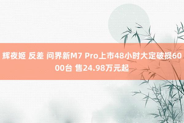 辉夜姬 反差 问界新M7 Pro上市48小时大定破损6000台 售24.98万元起