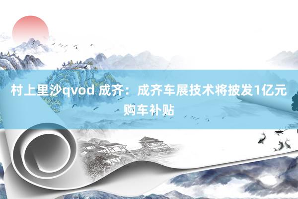 村上里沙qvod 成齐：成齐车展技术将披发1亿元购车补贴