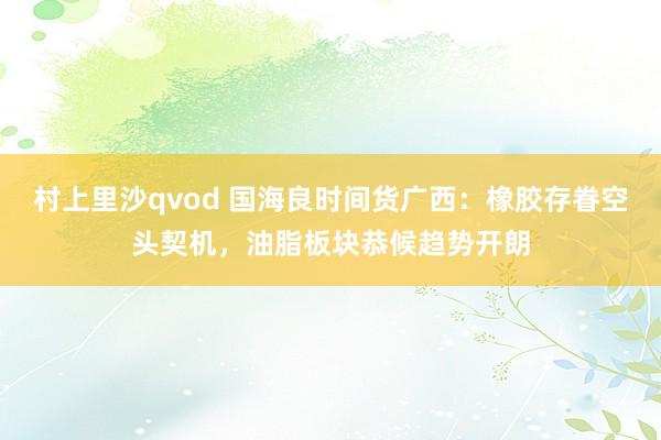 村上里沙qvod 国海良时间货广西：橡胶存眷空头契机，油脂板块恭候趋势开朗