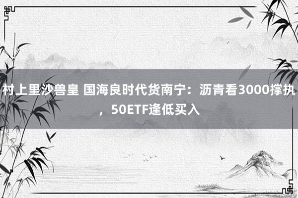 村上里沙兽皇 国海良时代货南宁：沥青看3000撑执，50ETF逢低买入