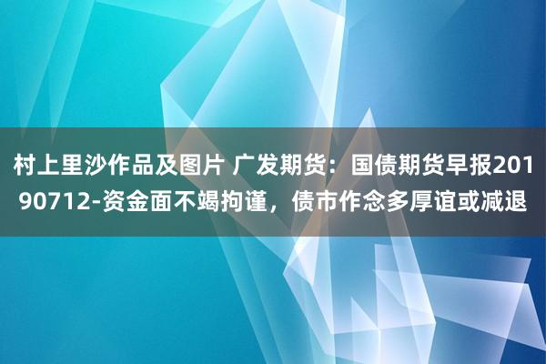 村上里沙作品及图片 广发期货：国债期货早报20190712-资金面不竭拘谨，债市作念多厚谊或减退