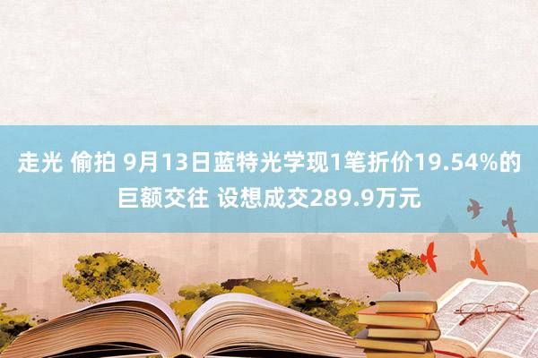 走光 偷拍 9月13日蓝特光学现1笔折价19.54%的巨额交往 设想成交289.9万元