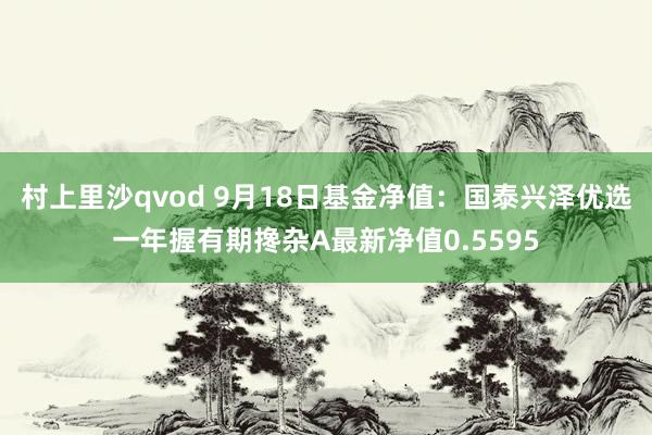 村上里沙qvod 9月18日基金净值：国泰兴泽优选一年握有期搀杂A最新净值0.5595