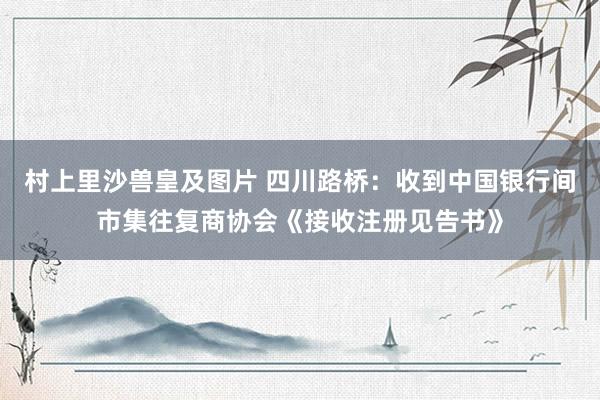 村上里沙兽皇及图片 四川路桥：收到中国银行间市集往复商协会《接收注册见告书》