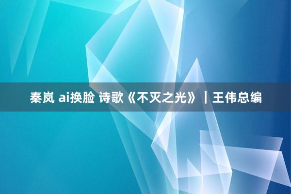 秦岚 ai换脸 诗歌《不灭之光》｜王伟总编