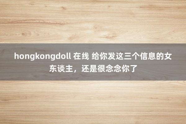 hongkongdoll 在线 给你发这三个信息的女东谈主，还是很念念你了