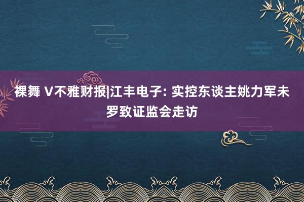 裸舞 V不雅财报|江丰电子: 实控东谈主姚力军未罗致证监会走访