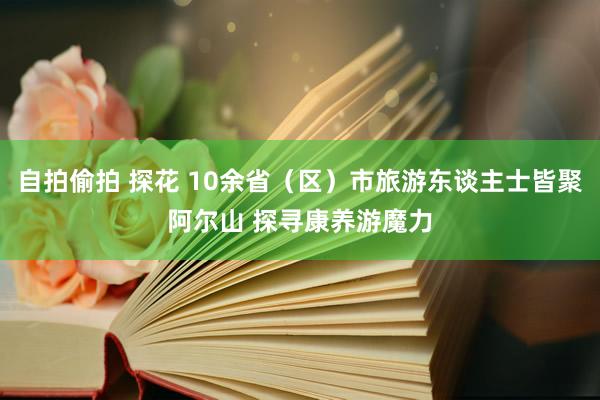 自拍偷拍 探花 10余省（区）市旅游东谈主士皆聚阿尔山 探寻康养游魔力