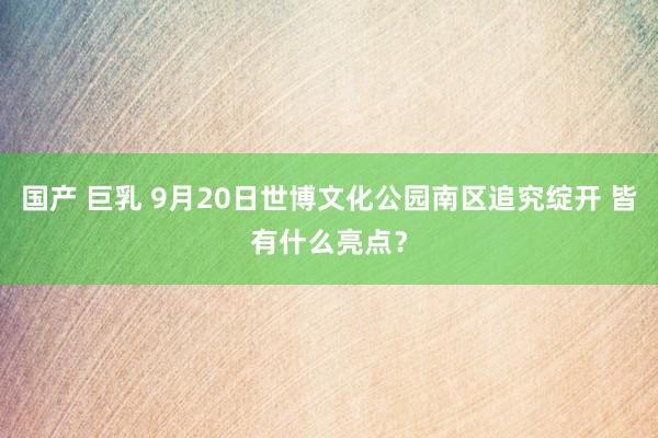 国产 巨乳 9月20日世博文化公园南区追究绽开 皆有什么亮点？