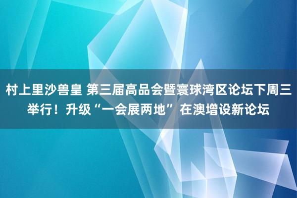 村上里沙兽皇 第三届高品会暨寰球湾区论坛下周三举行！升级“一会展两地” 在澳增设新论坛