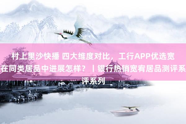 村上里沙快播 四大维度对比，工行APP优选宽宥在同类居品中进展怎样？丨银行热销宽宥居品测评系列