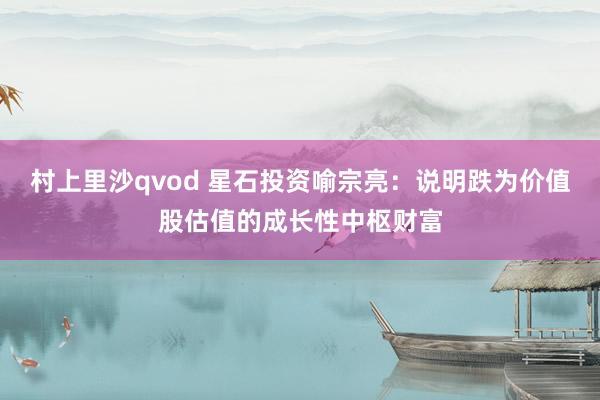 村上里沙qvod 星石投资喻宗亮：说明跌为价值股估值的成长性中枢财富