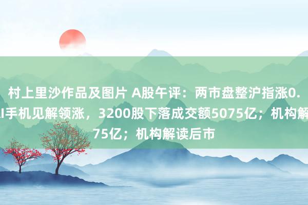 村上里沙作品及图片 A股午评：两市盘整沪指涨0.1%，AI手机见解领涨，3200股下落成交额5075亿；机构解读后市