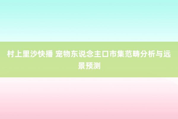 村上里沙快播 宠物东说念主口市集范畴分析与远景预测