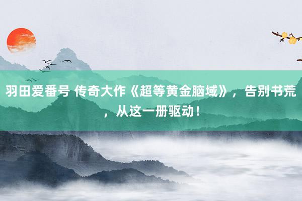 羽田爱番号 传奇大作《超等黄金脑域》，告别书荒，从这一册驱动！