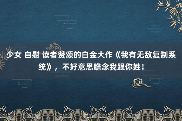 少女 自慰 读者赞颂的白金大作《我有无敌复制系统》，不好意思瞻念我跟你姓！