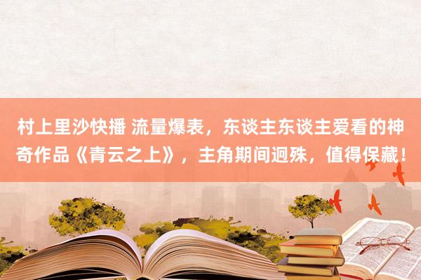 村上里沙快播 流量爆表，东谈主东谈主爱看的神奇作品《青云之上》，主角期间迥殊，值得保藏！