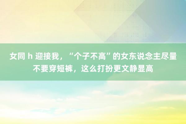 女同 h 迎接我，“个子不高”的女东说念主尽量不要穿短裤，这么打扮更文静显高