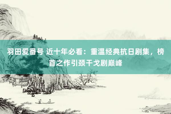 羽田爱番号 近十年必看：重温经典抗日剧集，榜首之作引颈干戈剧巅峰