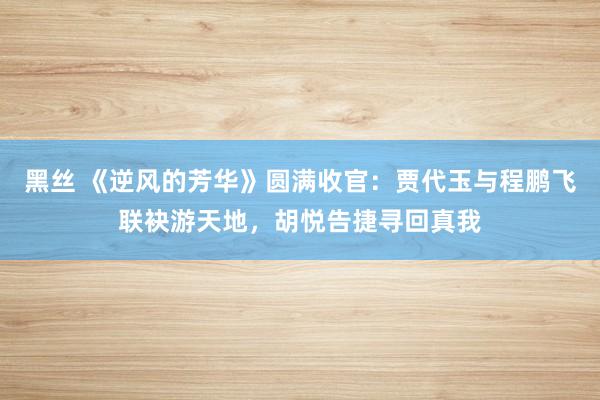 黑丝 《逆风的芳华》圆满收官：贾代玉与程鹏飞联袂游天地，胡悦告捷寻回真我