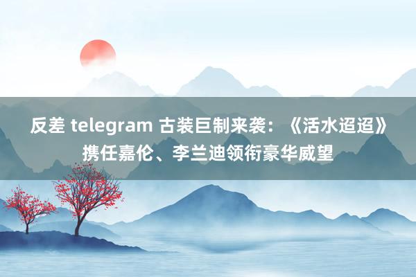 反差 telegram 古装巨制来袭：《活水迢迢》携任嘉伦、李兰迪领衔豪华威望