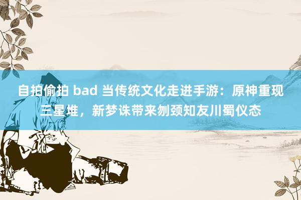 自拍偷拍 bad 当传统文化走进手游：原神重现三星堆，新梦诛带来刎颈知友川蜀仪态