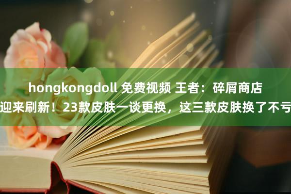 hongkongdoll 免费视频 王者：碎屑商店迎来刷新！23款皮肤一谈更换，这三款皮肤换了不亏