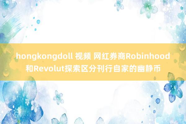 hongkongdoll 视频 网红券商Robinhood和Revolut探索区分刊行自家的幽静币