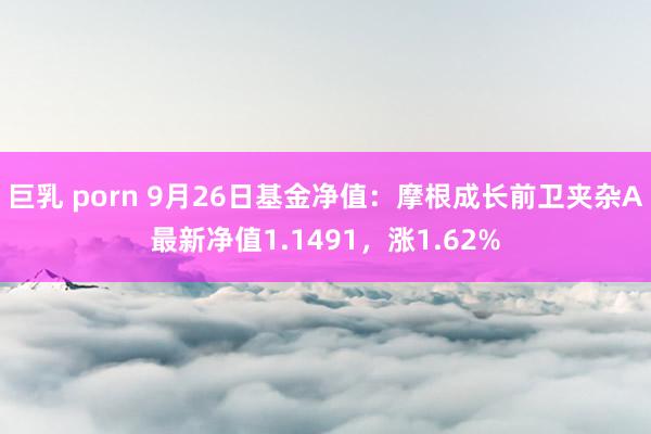 巨乳 porn 9月26日基金净值：摩根成长前卫夹杂A最新净值1.1491，涨1.62%