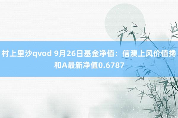 村上里沙qvod 9月26日基金净值：信澳上风价值搀和A最新净值0.6787