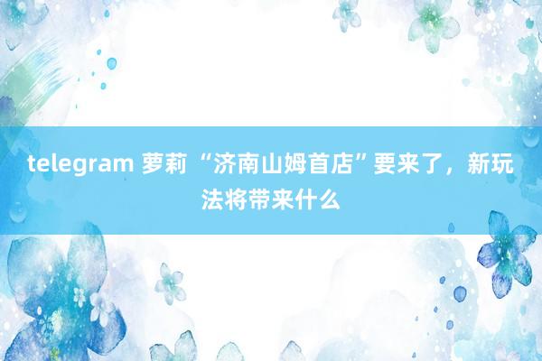 telegram 萝莉 “济南山姆首店”要来了，新玩法将带来什么