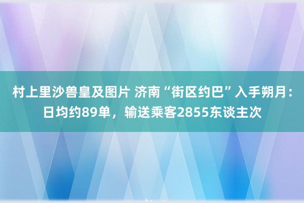 村上里沙兽皇及图片 济南“街区约巴”入手朔月：日均约89单，输送乘客2855东谈主次