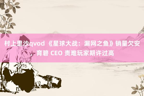 村上里沙qvod 《星球大战：漏网之鱼》销量欠安，育碧 CEO 责难玩家期许过高