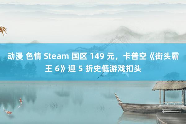 动漫 色情 Steam 国区 149 元，卡普空《街头霸王 6》迎 5 折史低游戏扣头