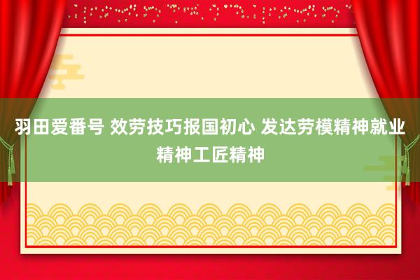 羽田爱番号 效劳技巧报国初心 发达劳模精神就业精神工匠精神